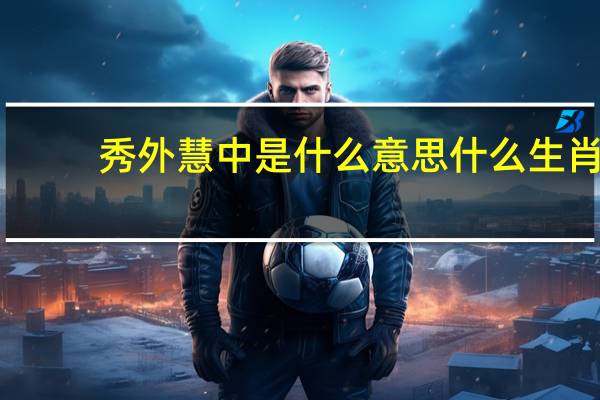 秀外慧中是什么意思什么生肖（秀外慧中是什么意思）