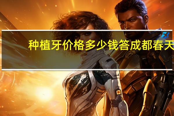 种植牙价格多少钱答成都春天，做种植牙费用一般是多少