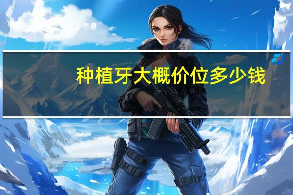 种植牙大概价位多少钱,一般种植牙大概是多少钱