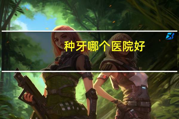 种牙哪个医院好?种牙去哪家口腔医院好点