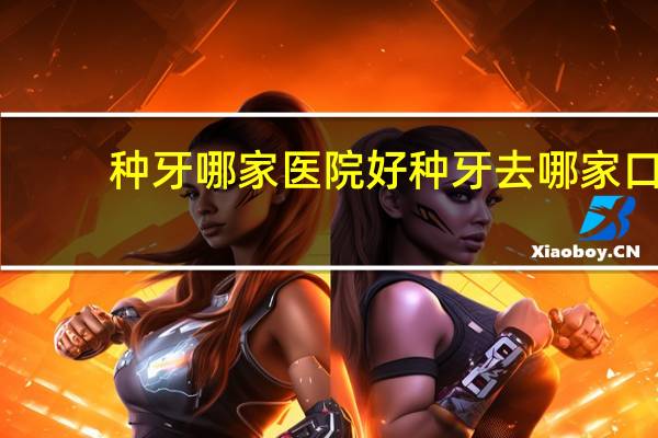 种牙哪家医院好 种牙去哪家口腔医院好点