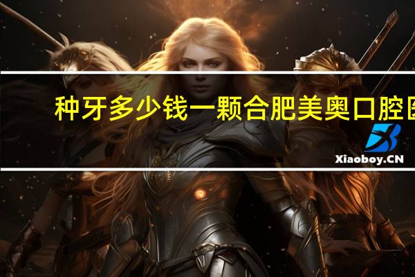 种牙多少钱一颗合肥美奥口腔医院？天津种植牙哪家医院好