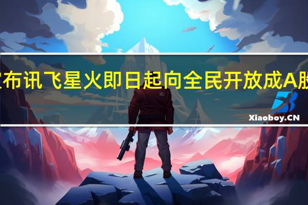 科大讯飞宣布讯飞星火即日起向全民开放成A股首家获批大模型
