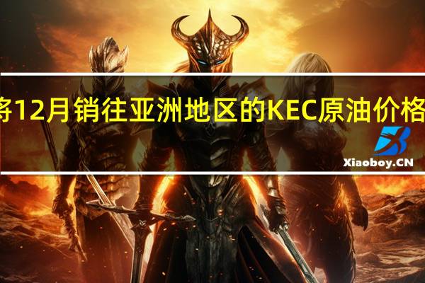 科威特将12月销往亚洲地区的KEC原油价格设定为较阿曼/迪拜均价升水2.85美元/桶