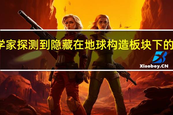 科学家探测到隐藏在地球构造板块下的熔融岩层