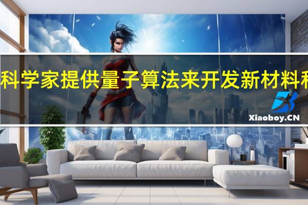 科学家提供量子算法来开发新材料和化学