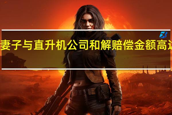 科比妻子与直升机公司和解 赔偿金额高达数亿美元