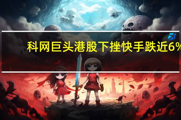 科网巨头港股下挫 快手跌近6%