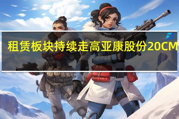 租赁板块持续走高亚康股份20CM 涨停