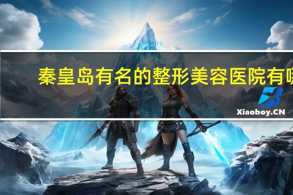 秦皇岛有名的整形美容医院有哪些 秦皇岛较好的康复科医院有哪些