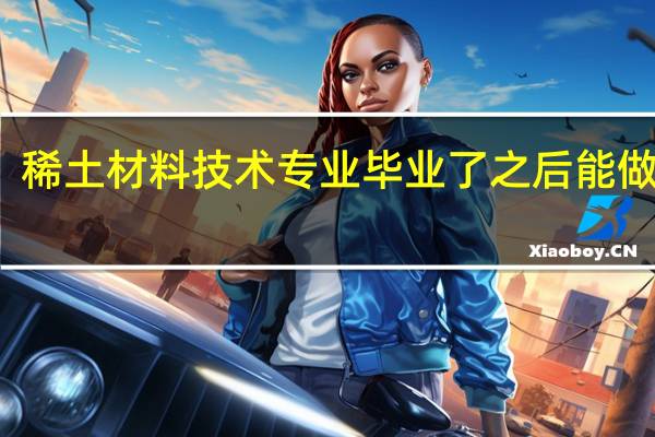 稀土材料技术专业毕业了之后能做什么