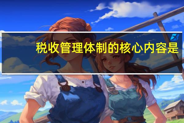 税收管理体制的核心内容是（税收管理体制是指什么）