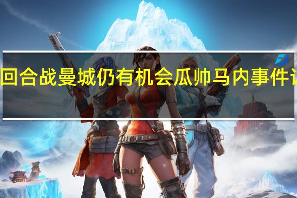 穆勒次回合战曼城仍有机会 瓜帅马内事件让拜仁更团结