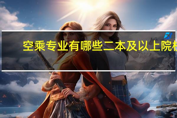 空乘专业有哪些二本及以上院校。报考要求 证书 就业情况等 求介绍10