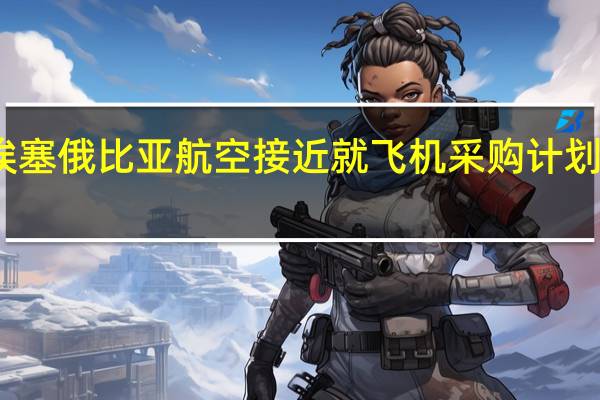 空客和埃塞俄比亚航空接近就飞机采购计划达成一份协议