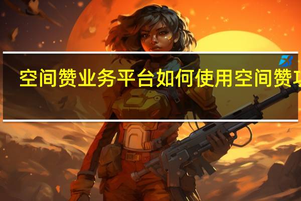 空间赞业务平台 如何使用空间赞功能(空间赞在哪里设置)