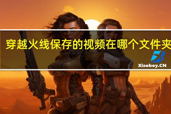 穿越火线保存的视频在哪个文件夹里面（穿越火线保存的视频在哪个文件夹）