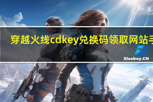 穿越火线cdkey兑换码领取网站手游（穿越火线cdkey兑换码免费领取）