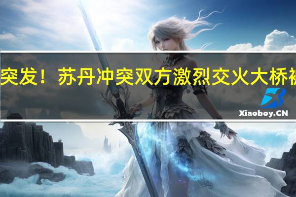 突发！苏丹冲突双方激烈交火大桥被炸毁