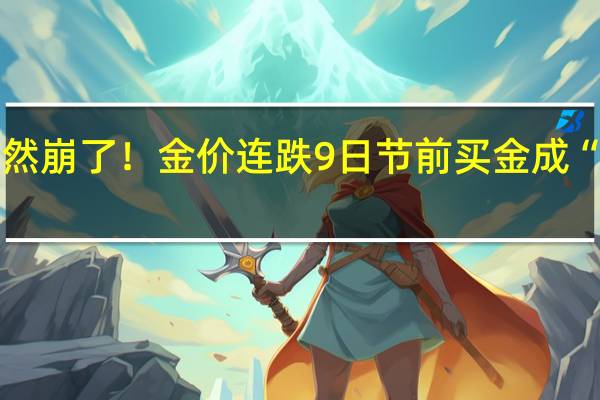 突然崩了！金价连跌9日 节前买金成“大冤种”？“新娘花50万元买金条”冲上热搜