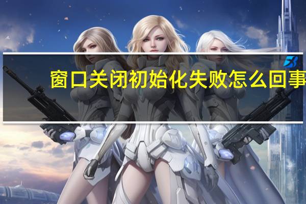 窗口关闭初始化失败怎么回事（窗口关闭初始化失败）