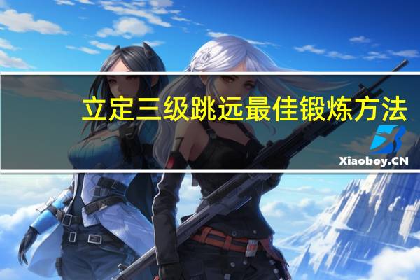 立定三级跳远最佳锻炼方法（立定三级跳远）