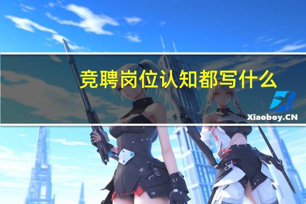 竞聘岗位认知都写什么（竞聘岗位认知怎么写）