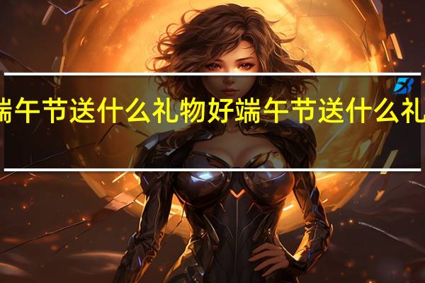 端午节送什么礼物好 端午节送什么礼物合适
