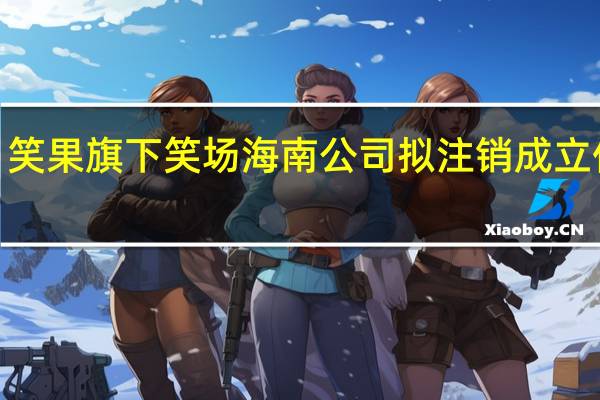 笑果旗下笑场海南公司拟注销 成立仅2年