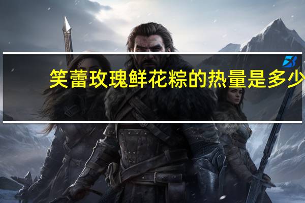 笑蕾 玫瑰鲜花粽的热量是多少