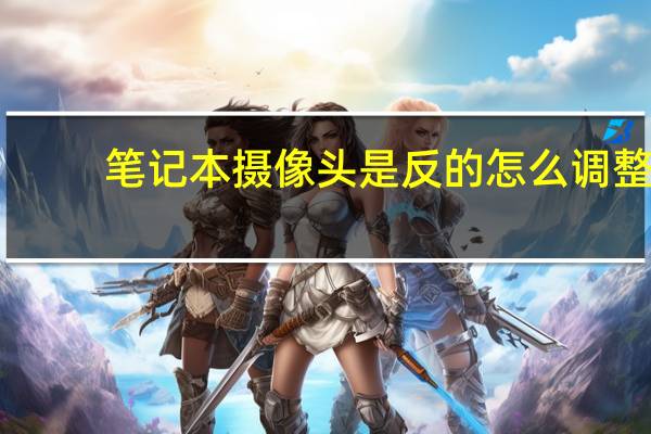 笔记本摄像头是反的怎么调整（笔记本摄像头不能用）