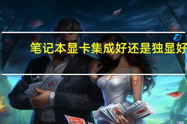 笔记本显卡集成好还是独显好(笔记本显卡能换吗)