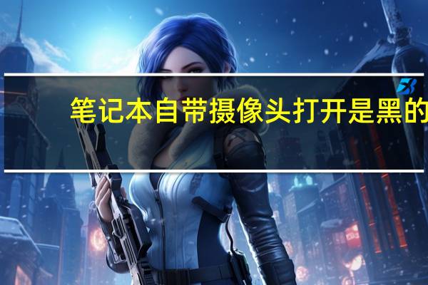 笔记本自带摄像头打开是黑的（联想笔记本摄像头打不开怎么回事）