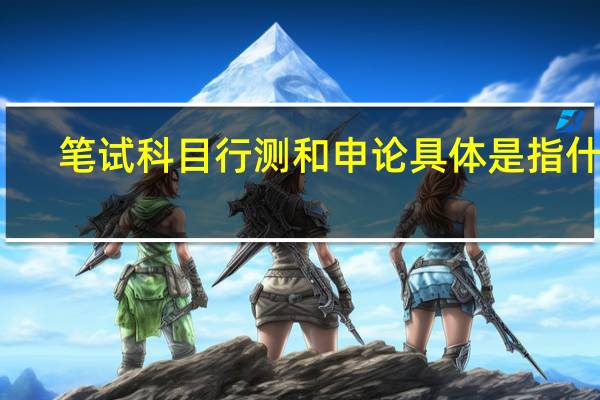笔试科目行测和申论具体是指什么