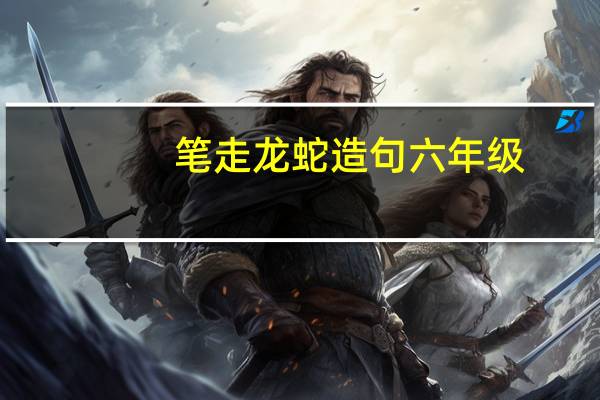 笔走龙蛇造句六年级（笔走如飞）