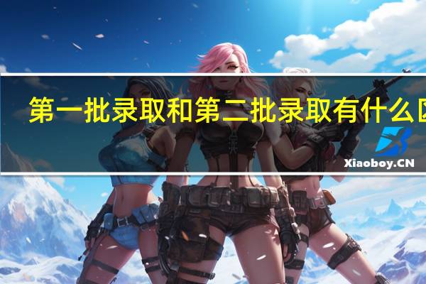 第一批录取和第二批录取有什么区别