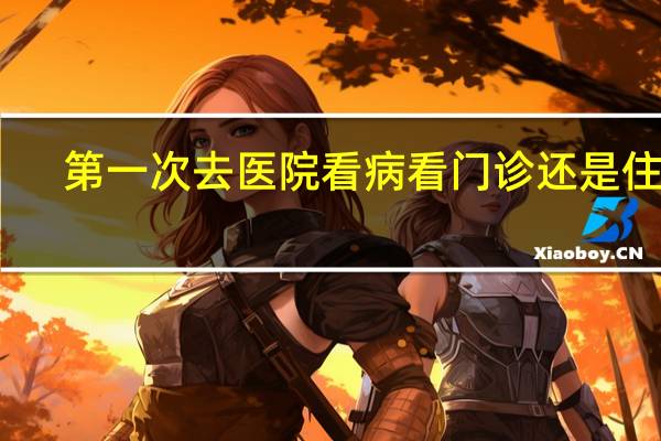 第一次去医院看病看门诊还是住院（第一次去医院看病流程）