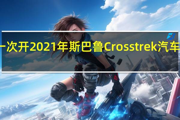第一次开2021年斯巴鲁Crosstrek汽车感受如何