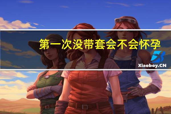 第一次没带套会不会怀孕（第一次不带套会怀孕吗）