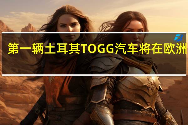 第一辆土耳其TOGG汽车将在欧洲销售