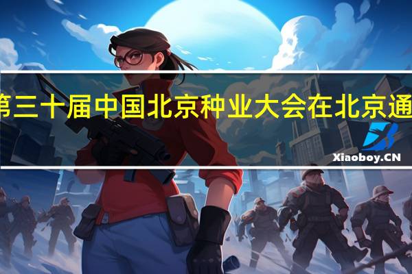第三十届中国北京种业大会在北京通州举行