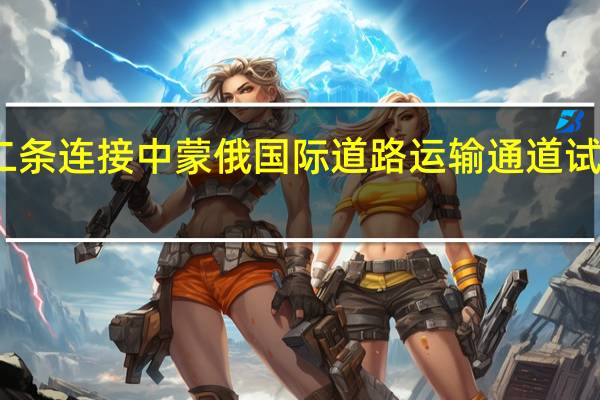 第二条连接中蒙俄国际道路运输通道试运行完成