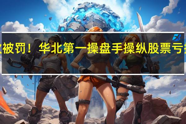 第4次被罚！华北第一操盘手操纵股票亏损已超10亿
