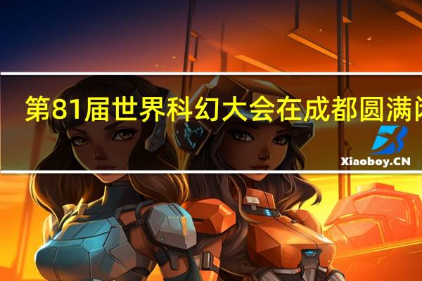 第81届世界科幻大会在成都圆满闭幕