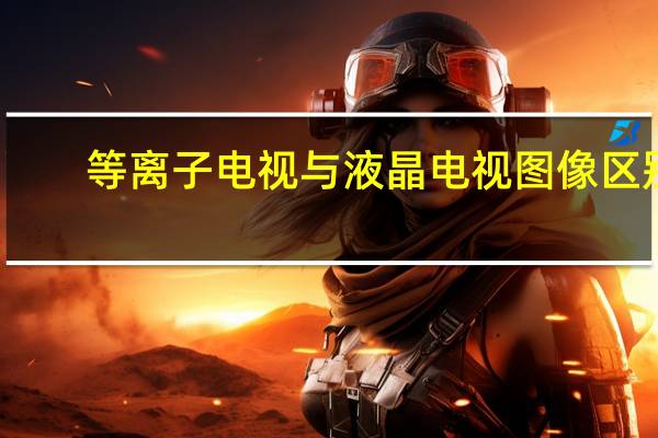 等离子电视与液晶电视图像区别（等离子电视与液晶电视的区别）