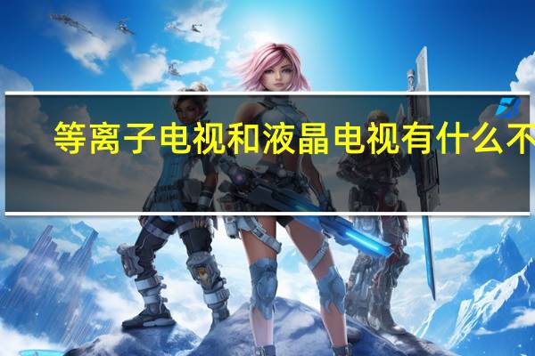 等离子电视和液晶电视有什么不同（等离子电视和液晶电视的区别）