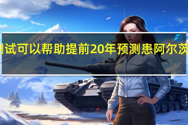 简单的测试可以帮助提前20年预测患阿尔茨海默病的风险