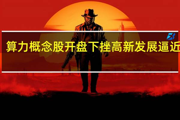 算力概念股开盘下挫 高新发展逼近跌停