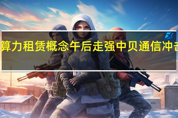 算力租赁概念午后走强 中贝通信冲击涨停