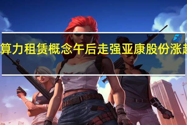 算力租赁概念午后走强 亚康股份涨超11%